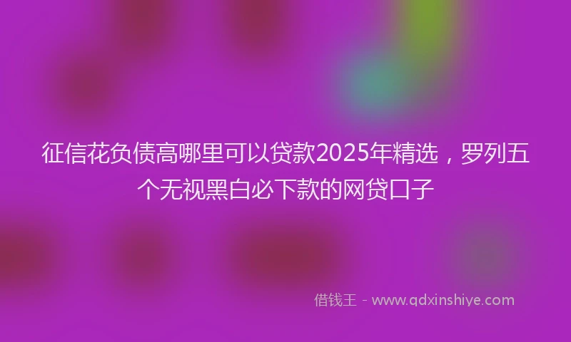 征信花负债高哪里可以贷款2025年精选，罗列五个无视黑白必下款的网贷口子