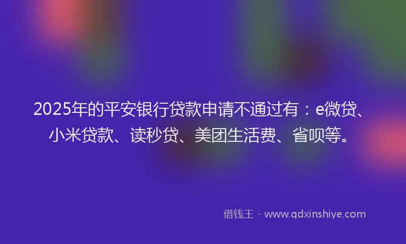 2025年的平安银行贷款申请不通过有：e微贷、小米贷款、读秒贷、美团生活费、省呗等。