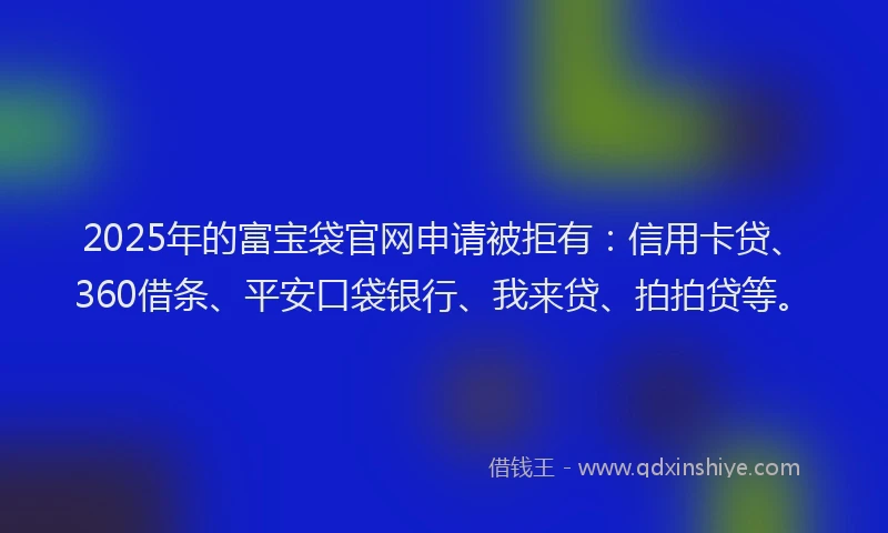 2025年的富宝袋官网申请被拒有：信用卡贷、360借条、平安口袋银行、我来贷、拍拍贷等。