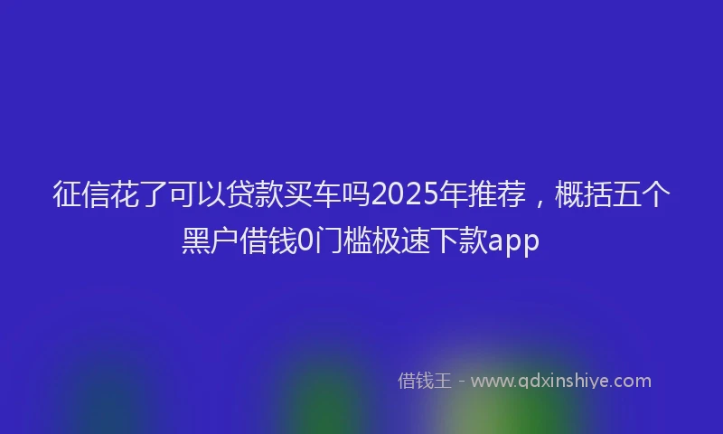 征信花了可以贷款买车吗2025年推荐，概括五个黑户借钱0门槛极速下款app