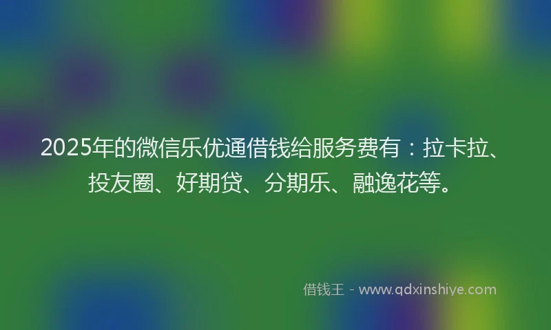 2025年的微信乐优通借钱给服务费有：拉卡拉、投友圈、好期贷、分期乐、融逸花等。
