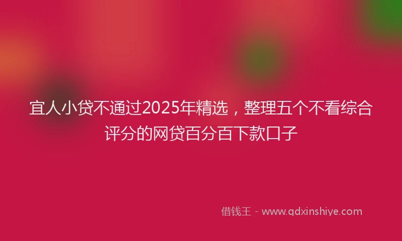 宜人小贷不通过2025年精选，整理五个不看综合评分的网贷百分百下款口子