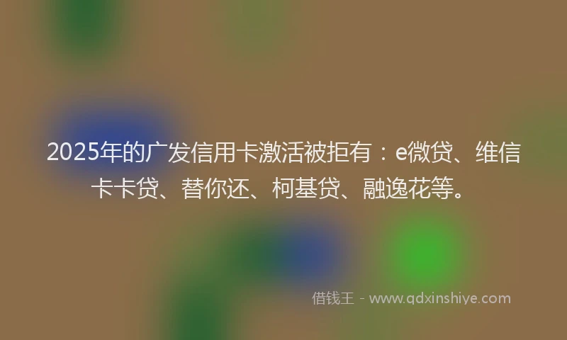 2025年的广发信用卡激活被拒有：e微贷、维信卡卡贷、替你还、柯基贷、融逸花等。