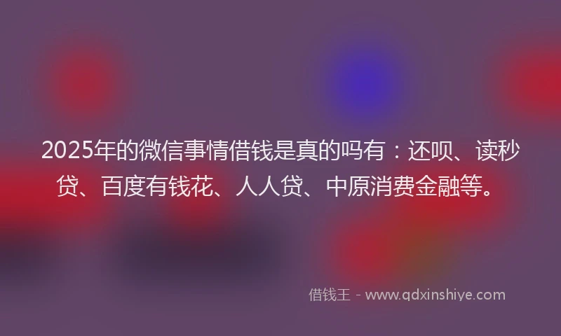 2025年的微信事情借钱是真的吗有：还呗、读秒贷、百度有钱花、人人贷、中原消费金融等。