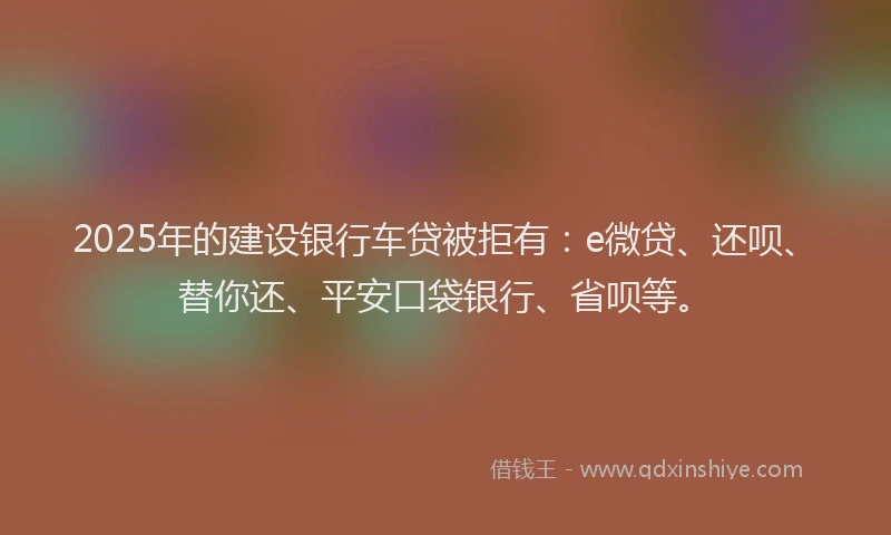 2025年的建设银行车贷被拒有：e微贷、还呗、替你还、平安口袋银行、省呗等。