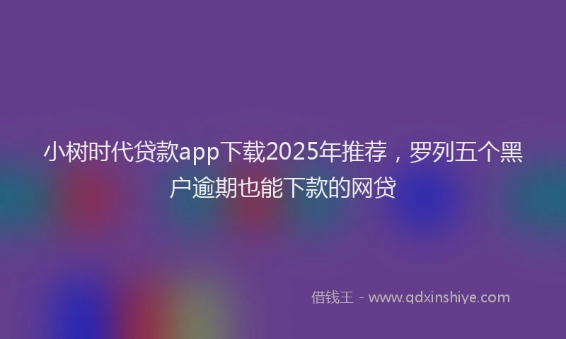 小树时代贷款app下载2025年推荐，罗列五个黑户逾期也能下款的网贷
