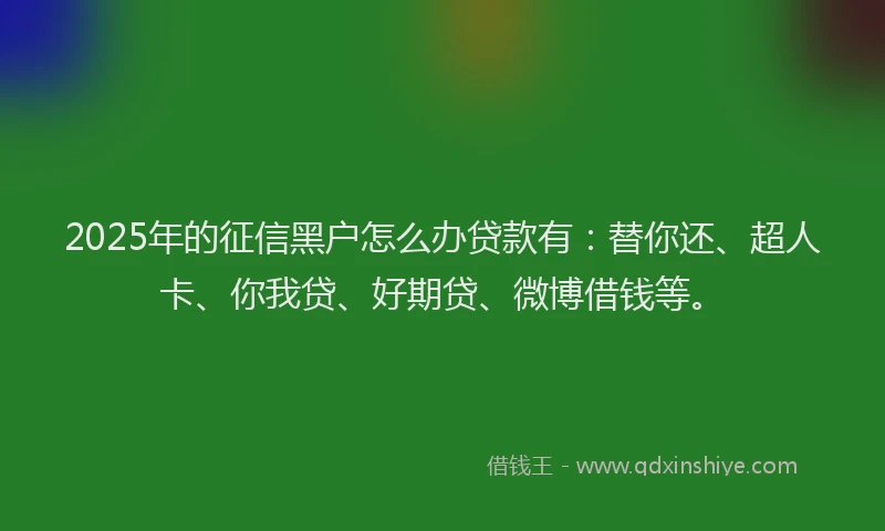 2025年的征信黑户怎么办贷款有：替你还、超人卡、你我贷、好期贷、微博借钱等。
