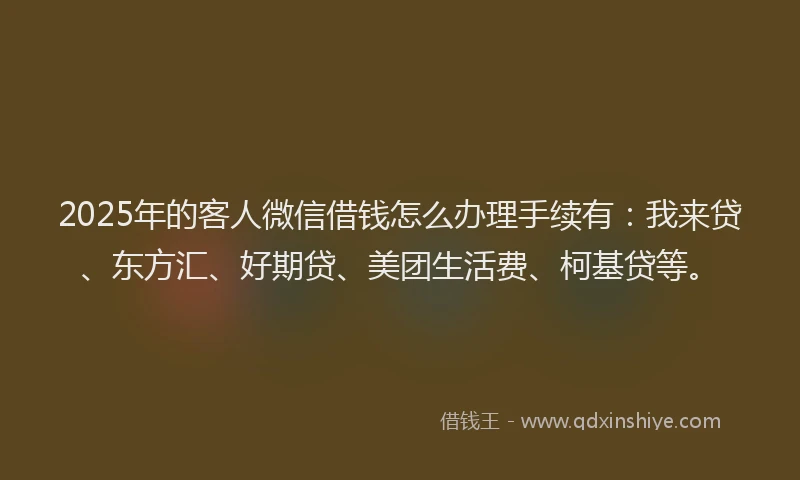 2025年的客人微信借钱怎么办理手续有：我来贷、东方汇、好期贷、美团生活费、柯基贷等。