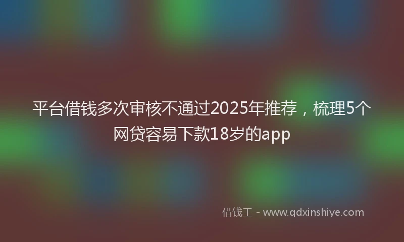 平台借钱多次审核不通过2025年推荐，梳理5个网贷容易下款18岁的app