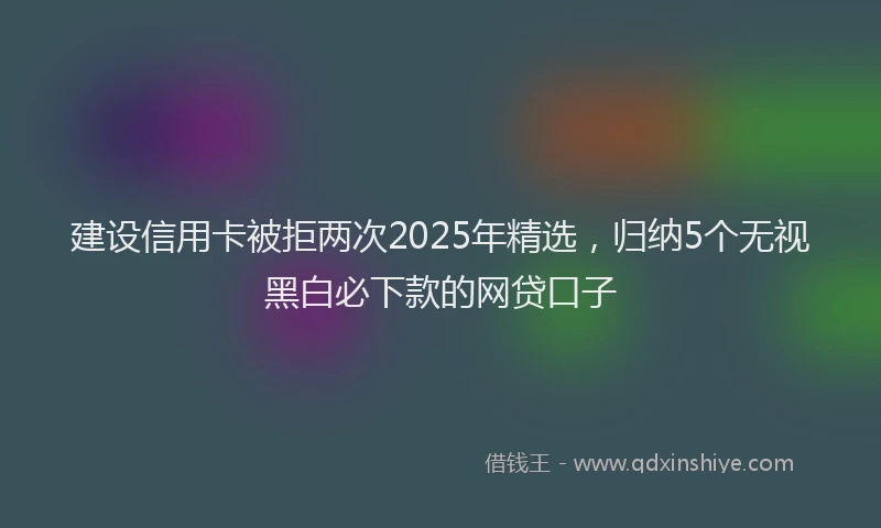 建设信用卡被拒两次2025年精选，归纳5个无视黑白必下款的网贷口子