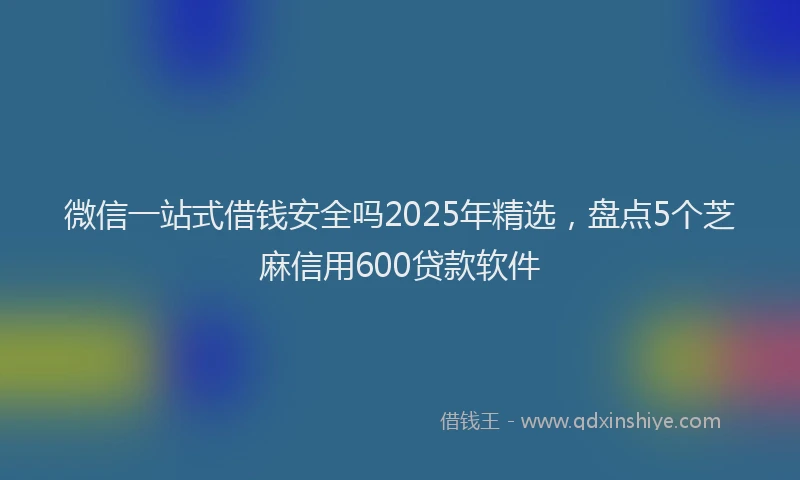 微信一站式借钱安全吗2025年精选，盘点5个芝麻信用600贷款软件