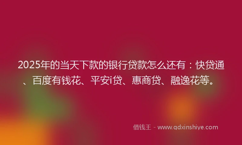 2025年的当天下款的银行贷款怎么还有：快贷通、百度有钱花、平安i贷、惠商贷、融逸花等。