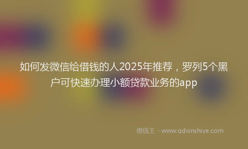 如何发微信给借钱的人2025年推荐，罗列5个黑户可快速办理小额贷款业务的app