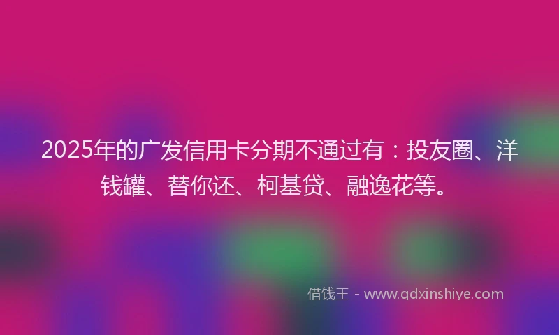2025年的广发信用卡分期不通过有：投友圈、洋钱罐、替你还、柯基贷、融逸花等。