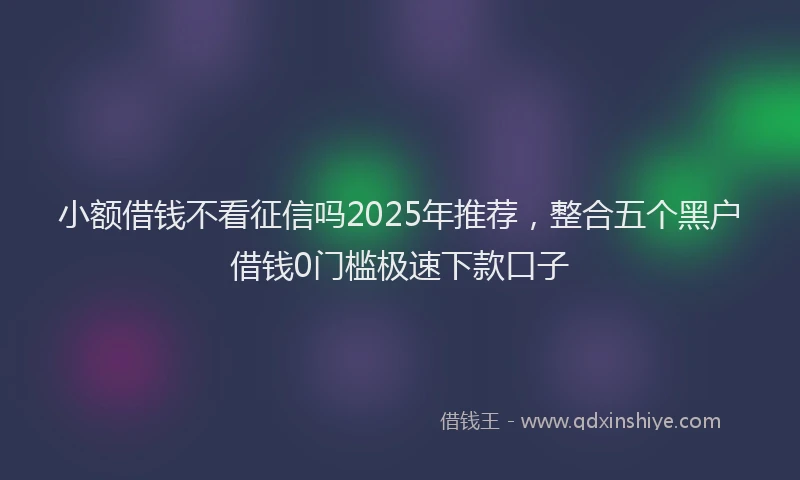 小额借钱不看征信吗2025年推荐，整合五个黑户借钱0门槛极速下款口子
