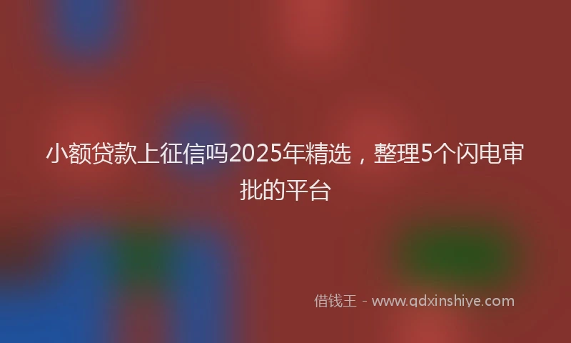 小额贷款上征信吗2025年精选，整理5个闪电审批的平台
