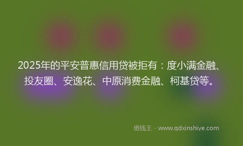 2025年的平安普惠信用贷被拒有：度小满金融、投友圈、安逸花、中原消费金融、柯基贷等。
