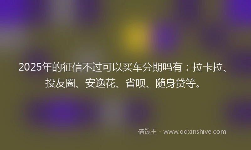 2025年的征信不过可以买车分期吗有：拉卡拉、投友圈、安逸花、省呗、随身贷等。