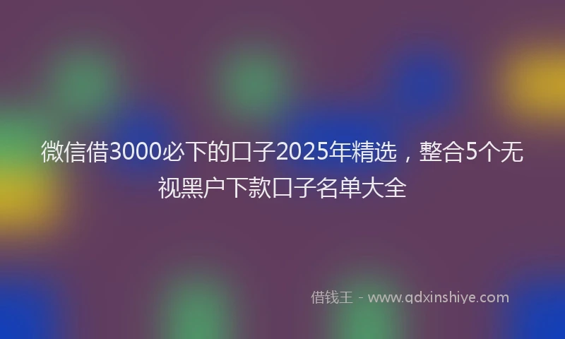 微信借3000必下的口子2025年精选，整合5个无视黑户下款口子名单大全