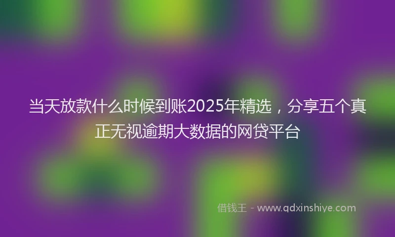 当天放款什么时候到账2025年精选，分享五个真正无视逾期大数据的网贷平台