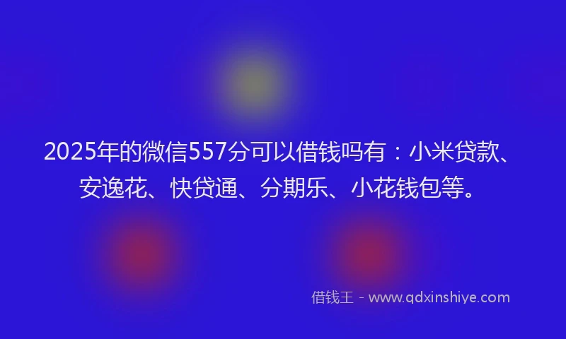 2025年的微信557分可以借钱吗有：小米贷款、安逸花、快贷通、分期乐、小花钱包等。