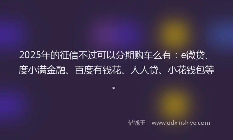 2025年的征信不过可以分期购车么有：e微贷、度小满金融、百度有钱花、人人贷、小花钱包等。