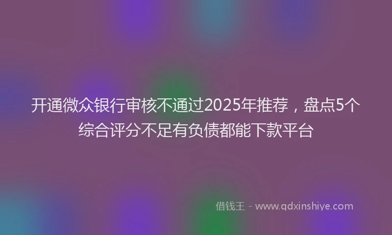 开通微众银行审核不通过2025年推荐，盘点5个综合评分不足有负债都能下款平台