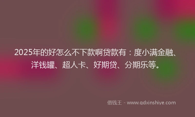 2025年的好怎么不下款啊贷款有：度小满金融、洋钱罐、超人卡、好期贷、分期乐等。