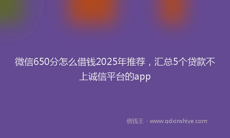 微信650分怎么借钱2025年推荐，汇总5个贷款不上诚信平台的app