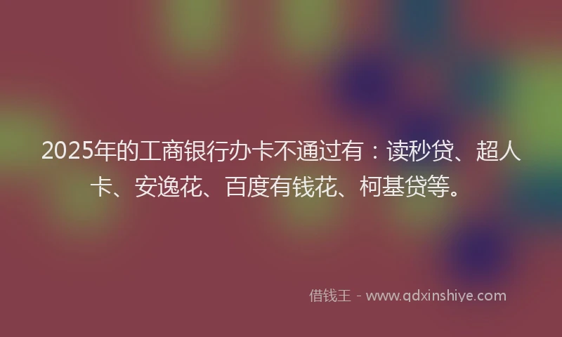 2025年的工商银行办卡不通过有：读秒贷、超人卡、安逸花、百度有钱花、柯基贷等。