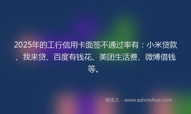 2025年的工行信用卡面签不通过率有：小米贷款、我来贷、百度有钱花、美团生活费、微博借钱等。