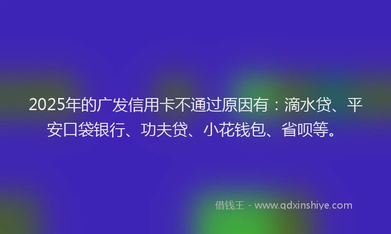 2025年的广发信用卡不通过原因有：滴水贷、平安口袋银行、功夫贷、小花钱包、省呗等。