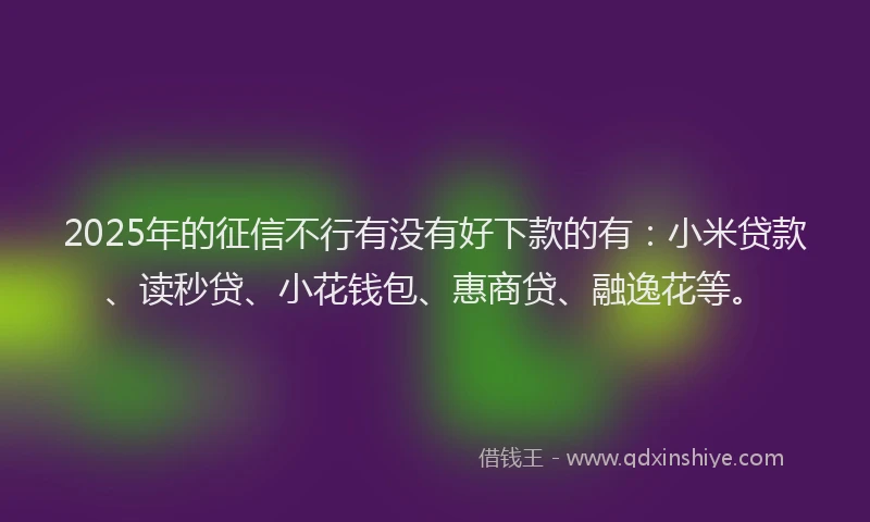 2025年的征信不行有没有好下款的有：小米贷款、读秒贷、小花钱包、惠商贷、融逸花等。