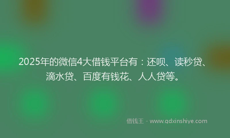 2025年的微信4大借钱平台有：还呗、读秒贷、滴水贷、百度有钱花、人人贷等。