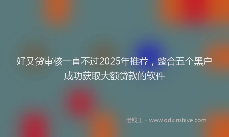 好又贷审核一直不过2025年推荐，整合五个黑户成功获取大额贷款的软件