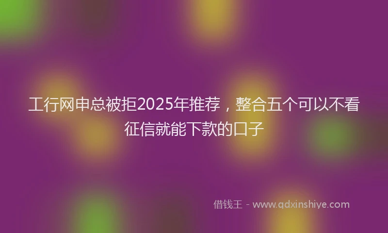 工行网申总被拒2025年推荐，整合五个可以不看征信就能下款的口子