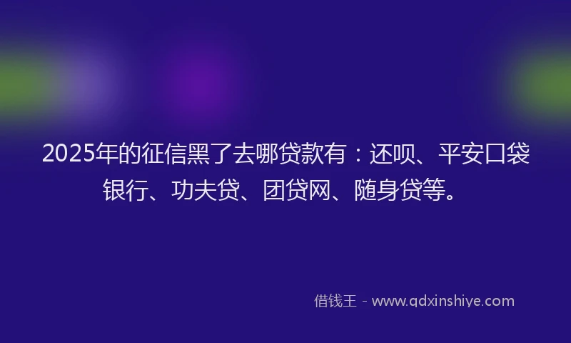 2025年的征信黑了去哪贷款有：还呗、平安口袋银行、功夫贷、团贷网、随身贷等。