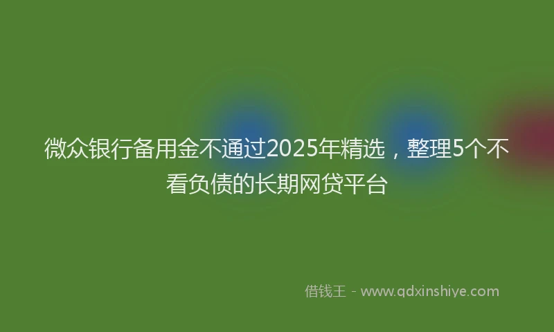 微众银行备用金不通过2025年精选，整理5个不看负债的长期网贷平台