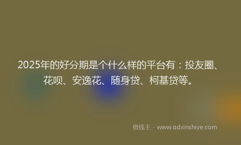 2025年的好分期是个什么样的平台有：投友圈、花呗、安逸花、随身贷、柯基贷等。