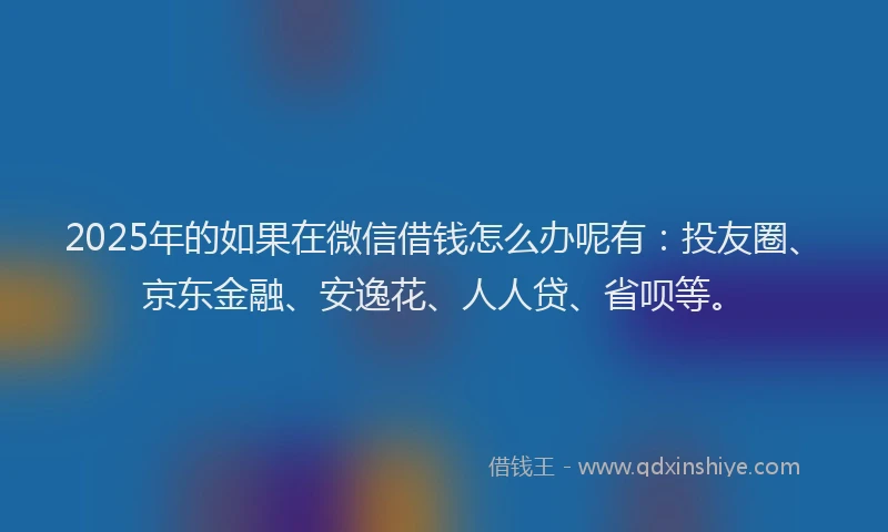 2025年的如果在微信借钱怎么办呢有：投友圈、京东金融、安逸花、人人贷、省呗等。