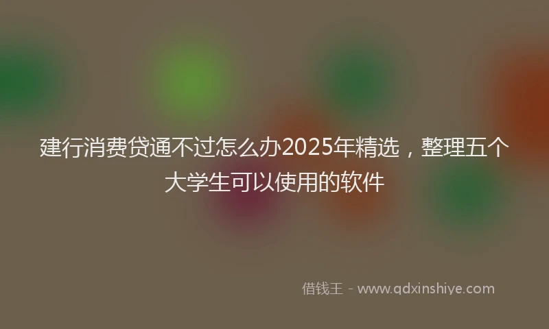 建行消费贷通不过怎么办2025年精选，整理五个大学生可以使用的软件