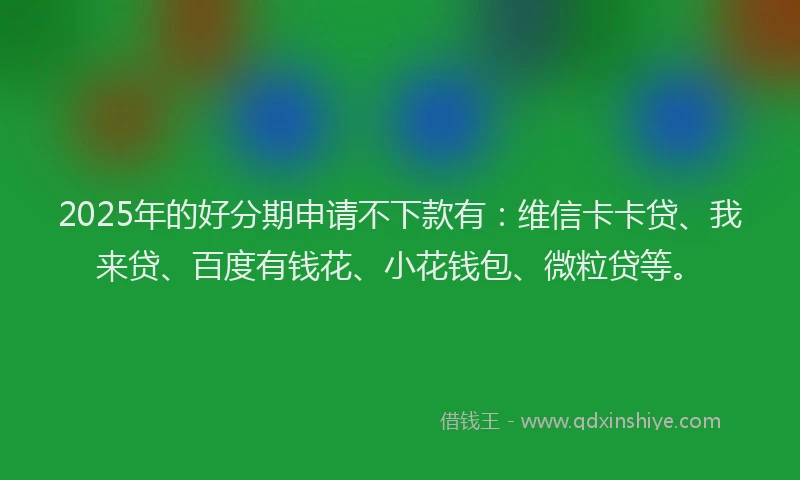 2025年的好分期申请不下款有：维信卡卡贷、我来贷、百度有钱花、小花钱包、微粒贷等。