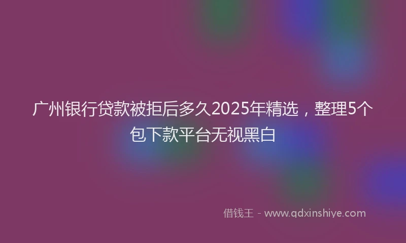 广州银行贷款被拒后多久2025年精选，整理5个包下款平台无视黑白