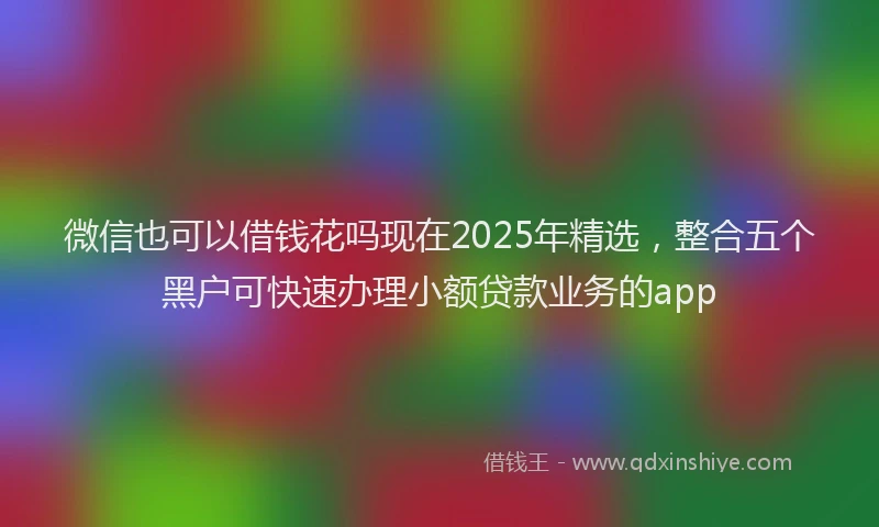 微信也可以借钱花吗现在2025年精选，整合五个黑户可快速办理小额贷款业务的app