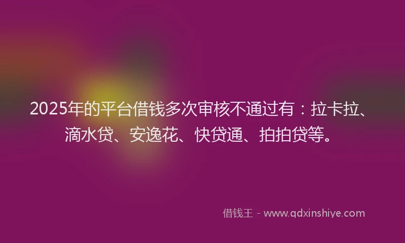 2025年的平台借钱多次审核不通过有：拉卡拉、滴水贷、安逸花、快贷通、拍拍贷等。