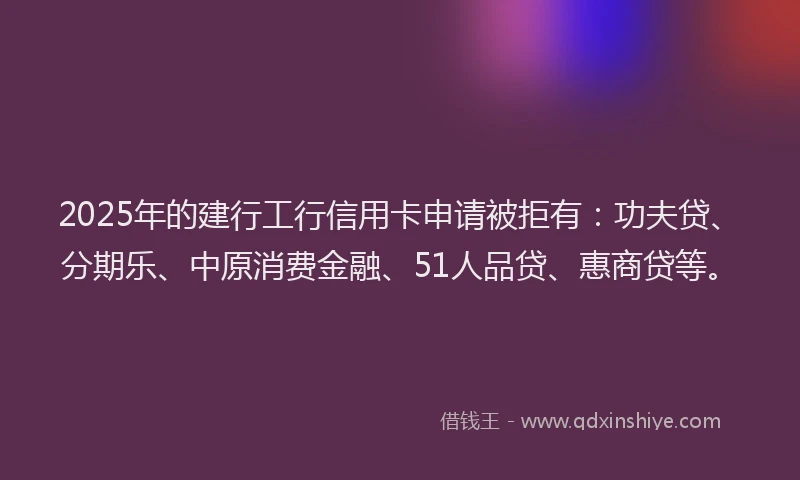 2025年的建行工行信用卡申请被拒有：功夫贷、分期乐、中原消费金融、51人品贷、惠商贷等。