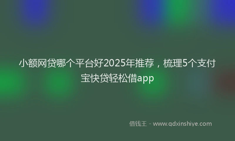 小额网贷哪个平台好2025年推荐，梳理5个支付宝快贷轻松借app