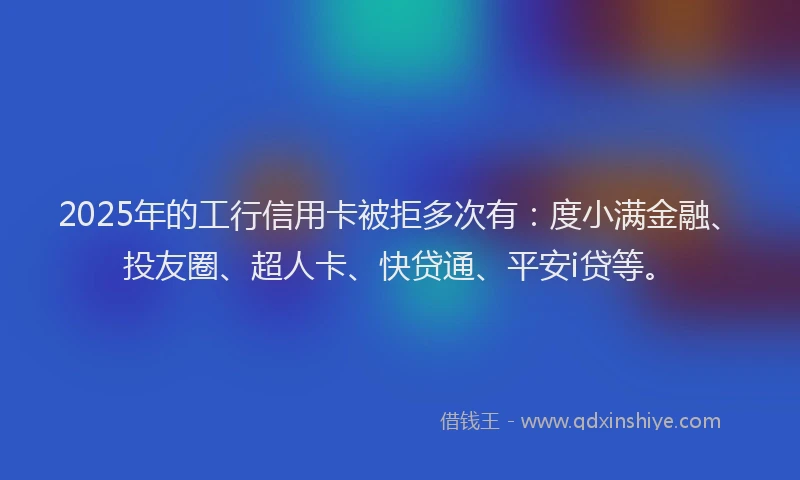 2025年的工行信用卡被拒多次有：度小满金融、投友圈、超人卡、快贷通、平安i贷等。