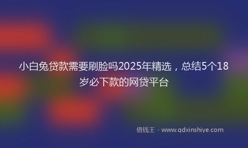 小白兔贷款需要刷脸吗2025年精选，总结5个18岁必下款的网贷平台