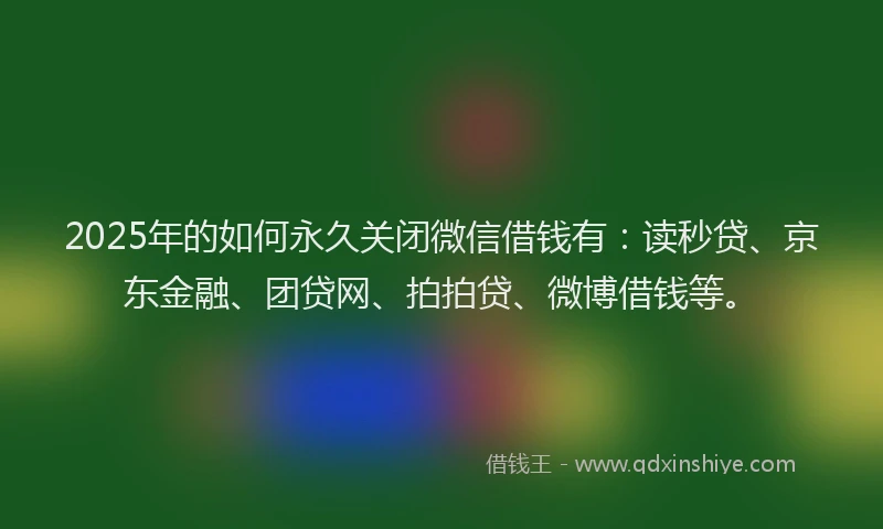 2025年的如何永久关闭微信借钱有：读秒贷、京东金融、团贷网、拍拍贷、微博借钱等。